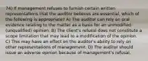 74) If management refuses to furnish certain written representations that the auditor believes are essential, which of the following is appropriate? A) The auditor can rely on oral evidence relating to the matter as a basis for an unmodified (unqualified) opinion. B) The client's refusal does not constitute a scope limitation that may lead to a modification of the opinion. C) This may have an effect on the auditor's ability to rely on other representations of management. D) The auditor should issue an adverse opinion because of management's refusal.