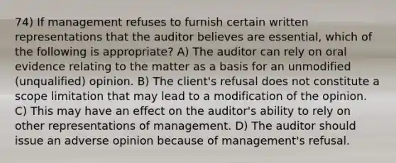 74) If management refuses to furnish certain written representations that the auditor believes are essential, which of the following is appropriate? A) The auditor can rely on oral evidence relating to the matter as a basis for an unmodified (unqualified) opinion. B) The client's refusal does not constitute a scope limitation that may lead to a modification of the opinion. C) This may have an effect on the auditor's ability to rely on other representations of management. D) The auditor should issue an adverse opinion because of management's refusal.