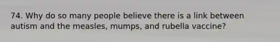 74. Why do so many people believe there is a link between autism and the measles, mumps, and rubella vaccine?