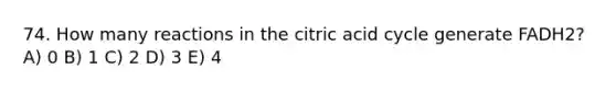 74. How many reactions in the citric acid cycle generate FADH2? A) 0 B) 1 C) 2 D) 3 E) 4