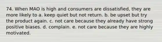 74. When MAO is high and consumers are dissatisfied, they are more likely to a. keep quiet but not return. b. be upset but try the product again. c. not care because they already have strong positive biases. d. complain. e. not care because they are highly motivated.