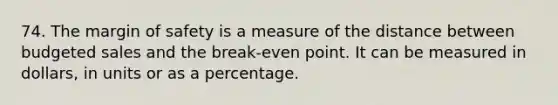 74. The margin of safety is a measure of the distance between budgeted sales and the break-even point. It can be measured in dollars, in units or as a percentage.