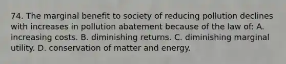 74. The marginal benefit to society of reducing pollution declines with increases in pollution abatement because of the law of: A. increasing costs. B. diminishing returns. C. diminishing marginal utility. D. conservation of matter and energy.