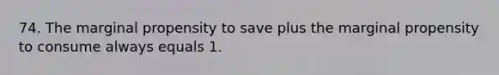 74. The marginal propensity to save plus the marginal propensity to consume always equals 1.