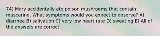 74) Mary accidentally ate poison mushrooms that contain muscarine. What symptoms would you expect to observe? A) diarrhea B) salivation C) very low heart rate D) sweating E) All of the answers are correct.