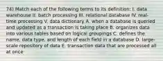 74) Match each of the following terms to its definition: I. data warehouse II. batch processing III. relational database IV. real-time processing V. data dictionary A. when a database is queried and updated as a transaction is taking place B. organizes data into various tables based on logical groupings C. defines the name, data type, and length of each field in a database D. large-scale repository of data E. transaction data that are processed all at once