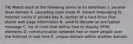 74) Match each of the following terms to its definition: I. second-level domain II. cascading style sheet III. instant messaging IV. Internet cache V. private-key A. section of a hard drive that stores web page information B. used to decode an encrypted message C. list of rules that define how to display HTML elements D. communication between two or more people over the Internet in real time E. unique domain within another domain