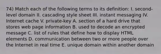 74) Match each of the following terms to its definition: I. second-level domain II. cascading style sheet III. instant messaging IV. Internet cache V. private-key A. section of a hard drive that stores web page information B. used to decode an encrypted message C. list of rules that define how to display HTML elements D. communication between two or more people over the Internet in real time E. unique domain within another domain