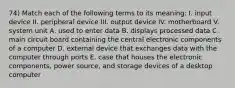 74) Match each of the following terms to its meaning: I. input device II. peripheral device III. output device IV. motherboard V. system unit A. used to enter data B. displays processed data C. main circuit board containing the central electronic components of a computer D. external device that exchanges data with the computer through ports E. case that houses the electronic components, power source, and storage devices of a desktop computer