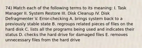 74) Match each of the following terms to its meaning: I. Task Manager II. System Restore III. Disk Cleanup IV. Disk Defragmenter V. Error-checking A. brings system back to a previously stable state B. regroups related pieces of files on the hard disk C. lists all the programs being used and indicates their status D. checks the hard drive for damaged files E. removes unnecessary files from the hard drive