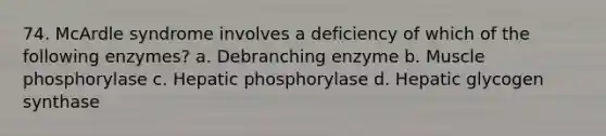 74. McArdle syndrome involves a deficiency of which of the following enzymes? a. Debranching enzyme b. Muscle phosphorylase c. Hepatic phosphorylase d. Hepatic glycogen synthase