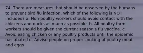 74. There are measures that should be observed by the humans to prevent bird flu infection. Which of the following is NOT included? a. Non-poultry workers should avoid contact with the chickens and ducks as much as possible. b. All poultry farm workers should be given the current season's flu vaccine. c. Avoid eating chicken or any poultry products until the epidemic has abated d. Advise people on proper cooking of poultry meat and eggs.