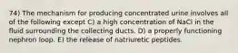 74) The mechanism for producing concentrated urine involves all of the following except C) a high concentration of NaCl in the fluid surrounding the collecting ducts. D) a properly functioning nephron loop. E) the release of natriuretic peptides.