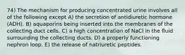 74) The mechanism for producing concentrated urine involves all of the following except A) the secretion of antidiuretic hormone (ADH). B) aquaporins being inserted into the membranes of the collecting duct cells. C) a high concentration of NaCl in the fluid surrounding the collecting ducts. D) a properly functioning nephron loop. E) the release of natriuretic peptides.