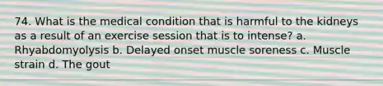 74. What is the medical condition that is harmful to the kidneys as a result of an exercise session that is to intense? a. Rhyabdomyolysis b. Delayed onset muscle soreness c. Muscle strain d. The gout