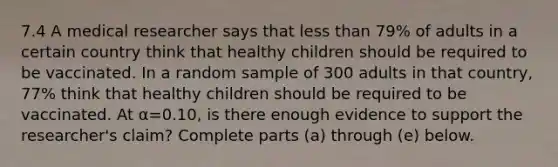 7.4 A medical researcher says that less than 79​% of adults in a certain country think that healthy children should be required to be vaccinated. In a random sample of 300 adults in that​ country, 77​% think that healthy children should be required to be vaccinated. At α=0.10​, is there enough evidence to support the​ researcher's claim? Complete parts​ (a) through​ (e) below.