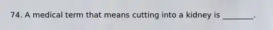 74. A medical term that means cutting into a kidney is ________.
