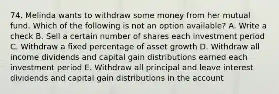 74. Melinda wants to withdraw some money from her mutual fund. Which of the following is not an option available? A. Write a check B. Sell a certain number of shares each investment period C. Withdraw a fixed percentage of asset growth D. Withdraw all income dividends and capital gain distributions earned each investment period E. Withdraw all principal and leave interest dividends and capital gain distributions in the account