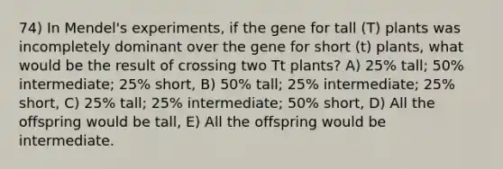 74) In Mendel's experiments, if the gene for tall (T) plants was incompletely dominant over the gene for short (t) plants, what would be the result of crossing two Tt plants? A) 25% tall; 50% intermediate; 25% short, B) 50% tall; 25% intermediate; 25% short, C) 25% tall; 25% intermediate; 50% short, D) All the offspring would be tall, E) All the offspring would be intermediate.