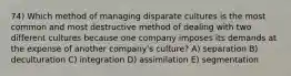 74) Which method of managing disparate cultures is the most common and most destructive method of dealing with two different cultures because one company imposes its demands at the expense of another company's culture? A) separation B) deculturation C) integration D) assimilation E) segmentation