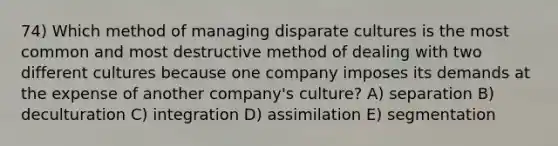 74) Which method of managing disparate cultures is the most common and most destructive method of dealing with two different cultures because one company imposes its demands at the expense of another company's culture? A) separation B) deculturation C) integration D) assimilation E) segmentation