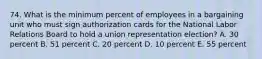 74. What is the minimum percent of employees in a bargaining unit who must sign authorization cards for the National Labor Relations Board to hold a union representation election? A. 30 percent B. 51 percent C. 20 percent D. 10 percent E. 55 percent