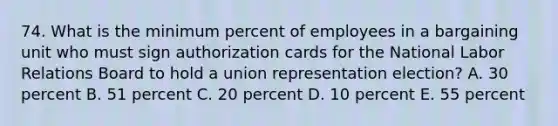 74. What is the minimum percent of employees in a bargaining unit who must sign authorization cards for the National Labor Relations Board to hold a union representation election? A. 30 percent B. 51 percent C. 20 percent D. 10 percent E. 55 percent