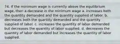 74. If the minimum wage is currently above the equilibrium wage, then a decrease in the minimum wage a. increases both the quantity demanded and the quantity supplied of labor. b. decreases both the quantity demanded and the quantity supplied of labor. c. increases the quantity of labor demanded but decreases the quantity of labor supplied. d. decreases the quantity of labor demanded but increases the quantity of labor supplied.