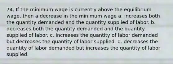 74. If the minimum wage is currently above the equilibrium wage, then a decrease in the minimum wage a. increases both the quantity demanded and the quantity supplied of labor. b. decreases both the quantity demanded and the quantity supplied of labor. c. increases the quantity of labor demanded but decreases the quantity of labor supplied. d. decreases the quantity of labor demanded but increases the quantity of labor supplied.