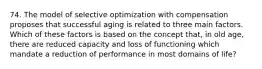 74. The model of selective optimization with compensation proposes that successful aging is related to three main factors. Which of these factors is based on the concept that, in old age, there are reduced capacity and loss of functioning which mandate a reduction of performance in most domains of life?