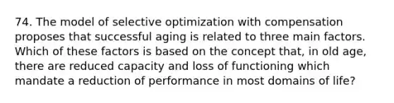 74. The model of selective optimization with compensation proposes that successful aging is related to three main factors. Which of these factors is based on the concept that, in old age, there are reduced capacity and loss of functioning which mandate a reduction of performance in most domains of life?