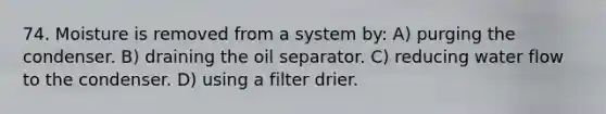 74. Moisture is removed from a system by: A) purging the condenser. B) draining the oil separator. C) reducing water flow to the condenser. D) using a filter drier.