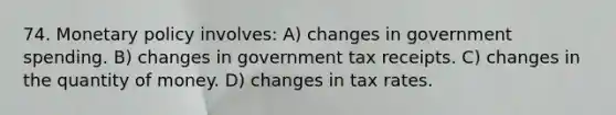 74. Monetary policy involves: A) changes in government spending. B) changes in government tax receipts. C) changes in the quantity of money. D) changes in tax rates.