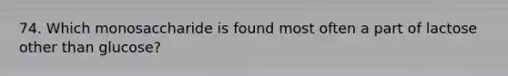 74. Which monosaccharide is found most often a part of lactose other than glucose?