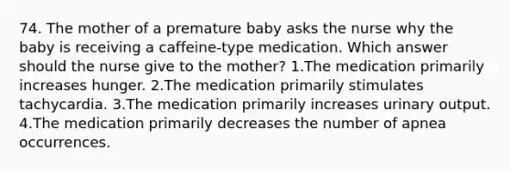 74. The mother of a premature baby asks the nurse why the baby is receiving a caffeine-type medication. Which answer should the nurse give to the mother? 1.The medication primarily increases hunger. 2.The medication primarily stimulates tachycardia. 3.The medication primarily increases urinary output. 4.The medication primarily decreases the number of apnea occurrences.