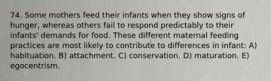 74. Some mothers feed their infants when they show signs of hunger, whereas others fail to respond predictably to their infants' demands for food. These different maternal feeding practices are most likely to contribute to differences in infant: A) habituation. B) attachment. C) conservation. D) maturation. E) egocentrism.