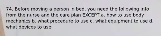 74. Before moving a person in bed, you need the following info from the nurse and the care plan EXCEPT a. how to use <a href='https://www.questionai.com/knowledge/kixCfVp4QZ-body-mechanics' class='anchor-knowledge'>body mechanics</a> b. what procedure to use c. what equipment to use d. what devices to use