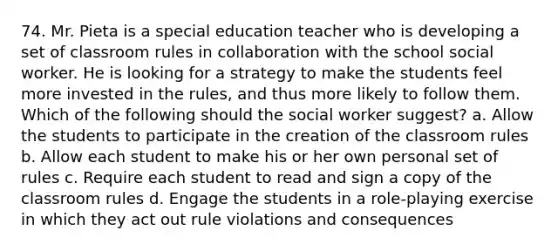 74. Mr. Pieta is a special education teacher who is developing a set of classroom rules in collaboration with the school social worker. He is looking for a strategy to make the students feel more invested in the rules, and thus more likely to follow them. Which of the following should the social worker suggest? a. Allow the students to participate in the creation of the classroom rules b. Allow each student to make his or her own personal set of rules c. Require each student to read and sign a copy of the classroom rules d. Engage the students in a role-playing exercise in which they act out rule violations and consequences