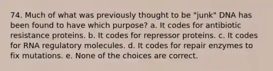 74. Much of what was previously thought to be "junk" DNA has been found to have which purpose? a. It codes for antibiotic resistance proteins. b. It codes for repressor proteins. c. It codes for RNA regulatory molecules. d. It codes for repair enzymes to fix mutations. e. None of the choices are correct.