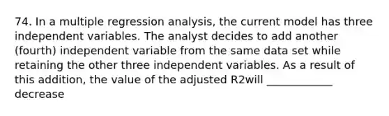 74. In a multiple regression analysis, the current model has three independent variables. The analyst decides to add another (fourth) independent variable from the same data set while retaining the other three independent variables. As a result of this addition, the value of the adjusted R2will ____________ decrease