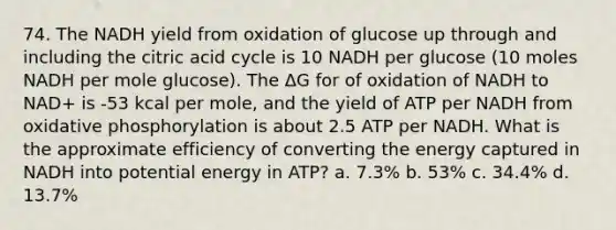 74. The NADH yield from oxidation of glucose up through and including the citric acid cycle is 10 NADH per glucose (10 moles NADH per mole glucose). The ΔG for of oxidation of NADH to NAD+ is -53 kcal per mole, and the yield of ATP per NADH from oxidative phosphorylation is about 2.5 ATP per NADH. What is the approximate efficiency of converting the energy captured in NADH into potential energy in ATP? a. 7.3% b. 53% c. 34.4% d. 13.7%