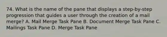 74. What is the name of the pane that displays a step-by-step progression that guides a user through the creation of a mail merge? A. Mail Merge Task Pane B. Document Merge Task Pane C. Mailings Task Pane D. Merge Task Pane