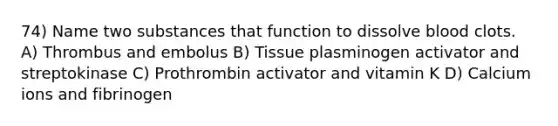 74) Name two substances that function to dissolve blood clots. A) Thrombus and embolus B) Tissue plasminogen activator and streptokinase C) Prothrombin activator and vitamin K D) Calcium ions and fibrinogen