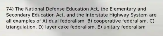 74) The National Defense Education Act, the Elementary and Secondary Education Act, and the Interstate Highway System are all examples of A) dual federalism. B) cooperative federalism. C) triangulation. D) layer cake federalism. E) unitary federalism