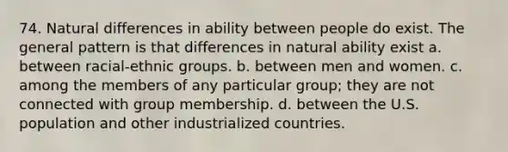 74. Natural differences in ability between people do exist. The general pattern is that differences in natural ability exist a. between racial-ethnic groups. b. between men and women. c. among the members of any particular group; they are not connected with group membership. d. between the U.S. population and other industrialized countries.