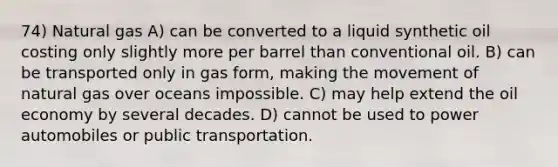 74) Natural gas A) can be converted to a liquid synthetic oil costing only slightly more per barrel than conventional oil. B) can be transported only in gas form, making the movement of natural gas over oceans impossible. C) may help extend the oil economy by several decades. D) cannot be used to power automobiles or public transportation.