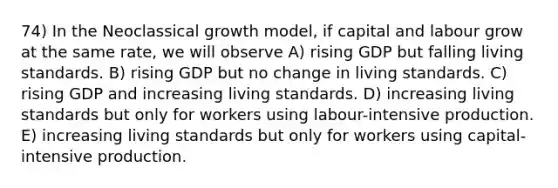 74) In the Neoclassical growth model, if capital and labour grow at the same rate, we will observe A) rising GDP but falling living standards. B) rising GDP but no change in living standards. C) rising GDP and increasing living standards. D) increasing living standards but only for workers using labour-intensive production. E) increasing living standards but only for workers using capital-intensive production.