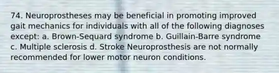 74. Neuroprostheses may be beneficial in promoting improved gait mechanics for individuals with all of the following diagnoses except: a. Brown-Sequard syndrome b. Guillain-Barre syndrome c. Multiple sclerosis d. Stroke Neuroprosthesis are not normally recommended for lower motor neuron conditions.