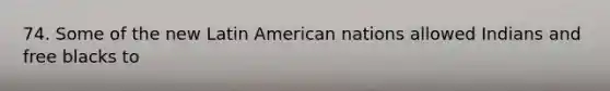 74. Some of the new Latin American nations allowed Indians and free blacks to