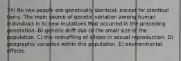 74) No two people are genetically identical, except for identical twins. The main source of genetic variation among human individuals is A) new mutations that occurred in the preceding generation. B) genetic drift due to the small size of the population. C) the reshuffling of alleles in sexual reproduction. D) geographic variation within the population. E) environmental effects.